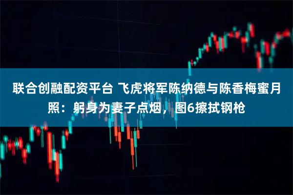 联合创融配资平台 飞虎将军陈纳德与陈香梅蜜月照：躬身为妻子点烟，图6擦拭钢枪