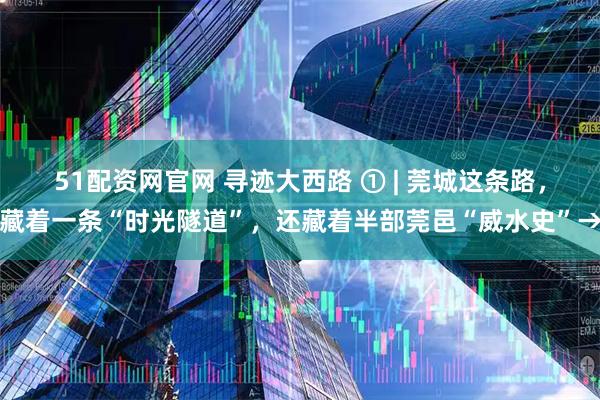 51配资网官网 寻迹大西路 ① | 莞城这条路,藏着一条“时光隧道”,还藏着半部莞邑“威水史”→