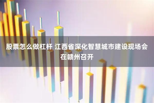 股票怎么做杠杆 江西省深化智慧城市建设现场会在赣州召开