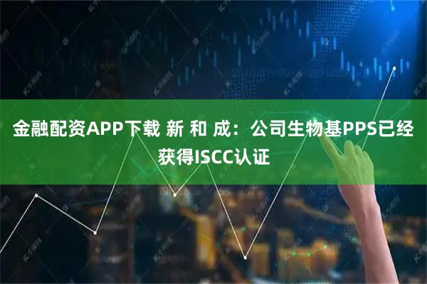 金融配资APP下载 新 和 成：公司生物基PPS已经获得ISCC认证