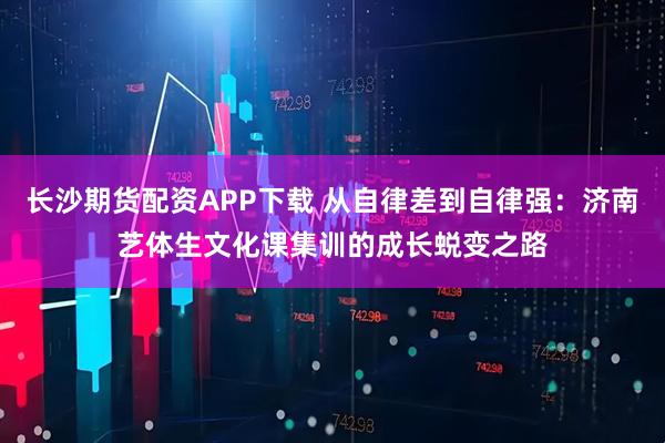 长沙期货配资APP下载 从自律差到自律强：济南艺体生文化课集训的成长蜕变之路