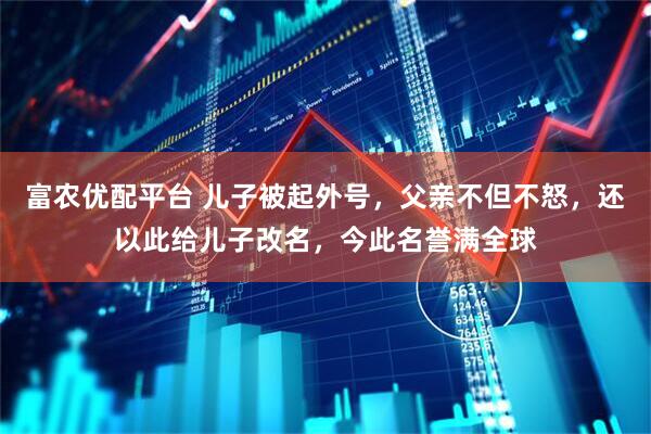 富农优配平台 儿子被起外号,父亲不但不怒,还以此给儿子改名,今此名誉满全球