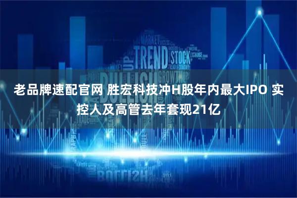 老品牌速配官网 胜宏科技冲H股年内最大IPO 实控人及高管去年套现21亿