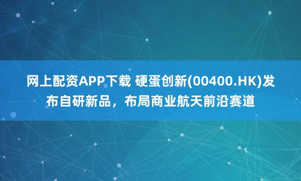 网上配资APP下载 硬蛋创新(00400.HK)发布自研新品，布局商业航天前沿赛道