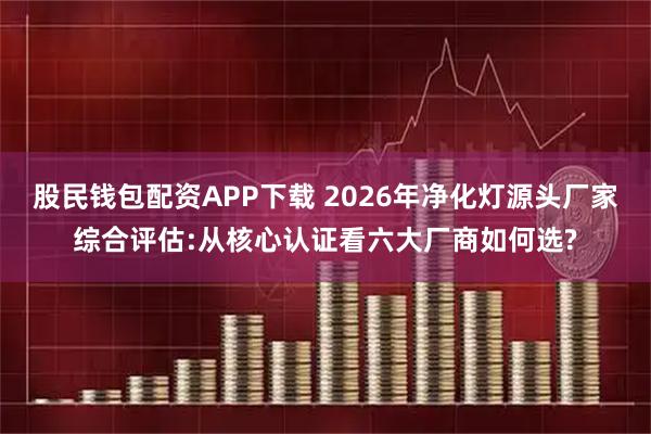 股民钱包配资APP下载 2026年净化灯源头厂家综合评估:从核心认证看六大厂商如何选?