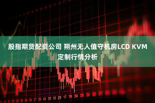 股指期货配资公司 朔州无人值守机房LCD KVM定制行情分析
