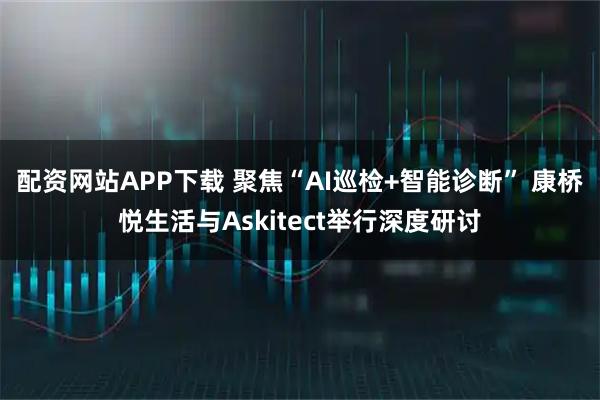配资网站APP下载 聚焦“AI巡检+智能诊断” 康桥悦生活与Askitect举行深度研讨
