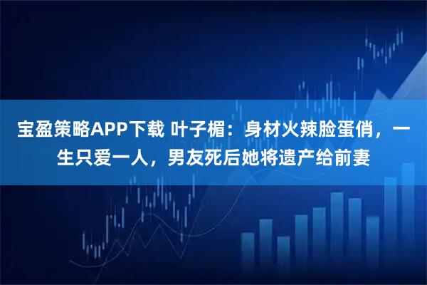 宝盈策略APP下载 叶子楣：身材火辣脸蛋俏，一生只爱一人，男友死后她将遗产给前妻