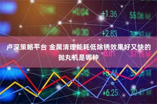 卢深策略平台 金属清理能耗低除锈效果好又快的抛丸机是哪种