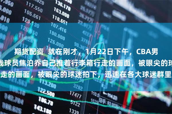 期货配资  就在刚才，1月22日下午，CBA男篮广东队传来新消息，内线球员焦泊乔自己推着行李箱行走的画面，被眼尖的球迷拍下，迅速在各大球迷群里传播