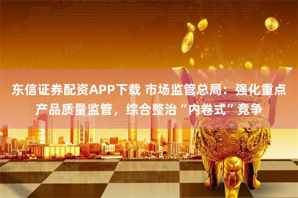 东信证券配资APP下载 市场监管总局：强化重点产品质量监管，综合整治“内卷式”竞争
