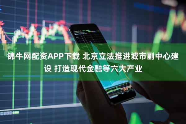 锦牛网配资APP下载 北京立法推进城市副中心建设 打造现代金融等六大产业