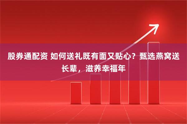 股券通配资 如何送礼既有面又贴心？甄选燕窝送长辈，滋养幸福年