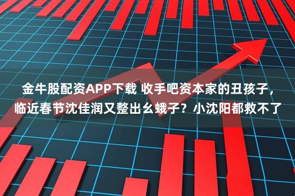 金牛股配资APP下载 收手吧资本家的丑孩子，临近春节沈佳润又整出幺蛾子？小沈阳都救不了
