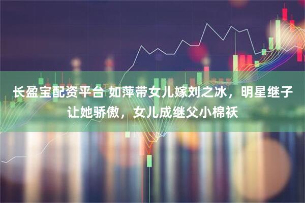 长盈宝配资平台 如萍带女儿嫁刘之冰，明星继子让她骄傲，女儿成继父小棉袄