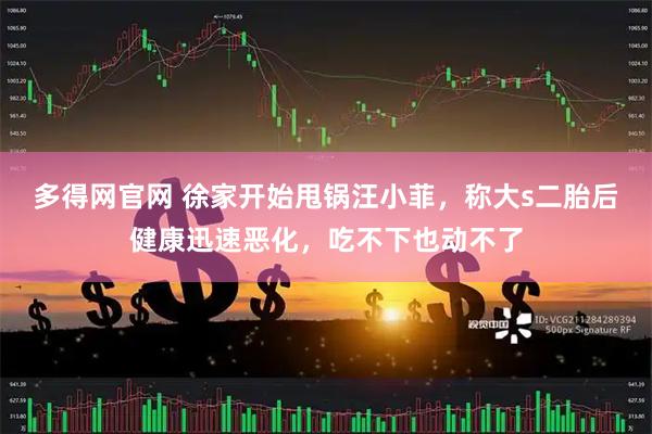 多得网官网 徐家开始甩锅汪小菲，称大s二胎后健康迅速恶化，吃不下也动不了