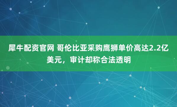 犀牛配资官网 哥伦比亚采购鹰狮单价高达2.2亿美元，审计却称合法透明
