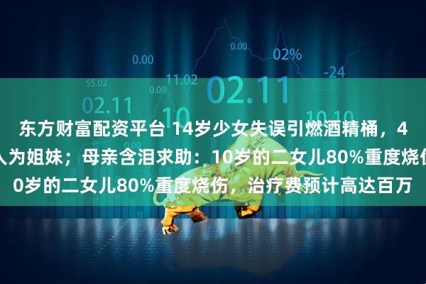 东方财富配资平台 14岁少女失误引燃酒精桶，4个女孩被烧伤，其中三人为姐妹；母亲含泪求助：10岁的二女儿80%重度烧伤，治疗费预计高达百万