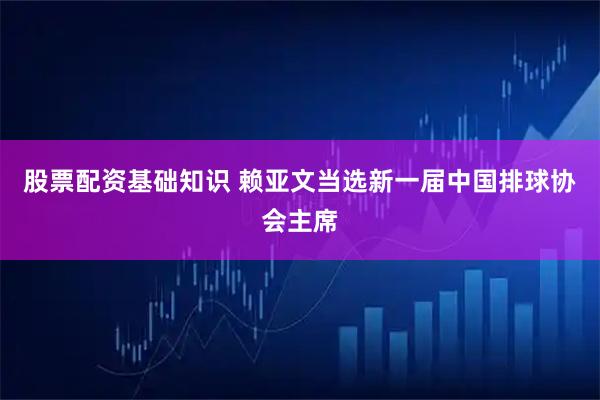 股票配资基础知识 赖亚文当选新一届中国排球协会主席